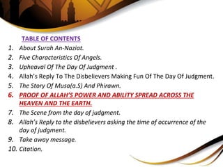 TABLE OF CONTENTS
1. About Surah An-Naziat.
2. Five Characteristics Of Angels.
3. Upheaval Of The Day Of Judgment .
4. Allah’s Reply To The Disbelievers Making Fun Of The Day Of Judgment.
5. The Story Of Musa(a.S) And Phirawn.
6. PROOF OF ALLAH’S POWER AND ABILITY SPREAD ACROSS THE
HEAVEN AND THE EARTH.
7. The Scene from the day of judgment.
8. Allah’s Reply to the disbelievers asking the time of occurrence of the
day of judgment.
9. Take away message.
10. Citation.
 