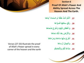 .27ِْ‫م‬ُ‫ت‬ْ‫ن‬َ‫أ‬َ‫أ‬‫ا‬َ‫ه‬‫ا‬َ‫ن‬َ‫ب‬ُِِۚ‫ء‬‫ا‬َ‫م‬َّ‫س‬‫ِال‬ِ‫م‬َ‫اِأ‬ً‫ق‬ْ‫ل‬َ‫خ‬ُِّ‫د‬َ‫ش‬َ‫أ‬
.28َِ‫ع‬َ‫ف‬َ‫ر‬‫ا‬َ‫ه‬‫ا‬َّ‫و‬َ‫س‬َ‫ف‬ِ‫ا‬َ‫ه‬َ‫ك‬ْ‫م‬َ‫س‬
.29ِ َ‫ش‬َ‫ط‬ْ‫غ‬َ‫أ‬َ‫و‬‫ا‬َ‫ه‬‫ا‬َ‫ح‬ُ‫ض‬َِ‫ج‬َ‫ر‬ْ‫خ‬َ‫أ‬َ‫اِو‬َ‫ه‬َ‫ل‬ْ‫ي‬َ‫ل‬
.30ِ َ‫ض‬ْ‫ر‬َ ْ‫ال‬َ‫و‬‫ا‬َ‫ه‬‫ا‬َ‫ح‬َ‫د‬َِ‫ك‬ِ‫ل‬َ‫ذ‬َِ‫د‬ْ‫ع‬َ‫ب‬
.31َِ‫ج‬َ‫ر‬ْ‫خ‬َ‫أ‬‫ا‬َ‫ه‬‫َا‬‫ع‬ْ‫ر‬َ‫م‬َ‫اِو‬َ‫ه‬َ‫ء‬‫ا‬َ‫م‬ِ‫ا‬َ‫ه‬ْ‫ن‬ِ‫م‬
.32َِ‫ل‬‫ا‬َ‫ب‬ ِ‫ج‬ْ‫ل‬‫ا‬َ‫و‬‫ا‬َ‫ه‬‫ا‬َ‫س‬ْ‫ر‬َ‫أ‬
.33ِ‫ًا‬‫ع‬‫ا‬َ‫ت‬َ‫م‬ِْ‫م‬ُ‫ك‬ِ‫ام‬َ‫ع‬ْ‫ن‬َ ِ‫ل‬َ‫ِو‬ْ‫م‬ُ‫ك‬َّ‫ل‬
Section-6
Proof Of Allah’s Power And
Ability Spread Across The
Heaven And The Earth.
Verses (27-33) Illustrate the proof
of Allah’s Power spread in every
corner of the heaven and the earth
 