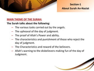 MAIN THEME OF THE SURAH:
The Surah talks about the following:
– The various tasks carried out by the angels.
– The upheaval of the day of judgment.
– The proof of Allah’s Power and ability.
– The characteristics and punishment of those who reject the
day of judgment.
– The Characteristics and reward of the believers.
– Allah’s warning to the disbelievers making fun of the day of
Judgment.
Section-1
About Surah An-Naziat
 