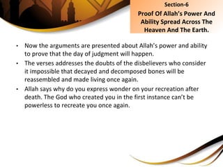 • Now the arguments are presented about Allah’s power and ability
to prove that the day of judgment will happen.
• The verses addresses the doubts of the disbelievers who consider
it impossible that decayed and decomposed bones will be
reassembled and made living once again.
• Allah says why do you express wonder on your recreation after
death. The God who created you in the first instance can’t be
powerless to recreate you once again.
Section-6
Proof Of Allah’s Power And
Ability Spread Across The
Heaven And The Earth.
 