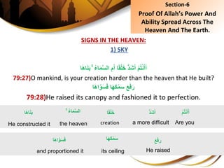 SIGNS IN THE HEAVEN:
1) SKY
ُِِۚ‫ء‬‫ا‬َ‫م‬َّ‫س‬‫ِال‬ِ‫م‬َ‫اِأ‬ً‫ق‬ْ‫ل‬َ‫خ‬ُِّ‫د‬َ‫ش‬َ‫ِأ‬ْ‫م‬ُ‫ت‬ْ‫ن‬َ‫أ‬َ‫أ‬‫ا‬َ‫ه‬‫ا‬َ‫ن‬َ‫ب‬
79:27)O mankind, is your creation harder than the heaven that He built?
ِ‫ا‬َ‫ه‬َ‫ك‬ْ‫م‬َ‫س‬َِ‫ع‬َ‫ف‬َ‫ر‬‫ا‬َ‫ه‬‫ا‬َّ‫و‬َ‫س‬َ‫ف‬
79:28)He raised its canopy and fashioned it to perfection.
Section-6
Proof Of Allah’s Power And
Ability Spread Across The
Heaven And The Earth.
ِْ‫م‬ُ‫ت‬ْ‫ن‬َ‫أ‬َ‫أ‬
Are you
ُِۚ‫ء‬‫ا‬َ‫م‬َّ‫س‬‫ال‬
the heaven
‫ا‬َ‫ه‬‫ا‬َ‫ن‬َ‫ب‬
He constructed it
َِ‫ع‬َ‫ف‬َ‫ر‬
He raised
‫ا‬َ‫ه‬َ‫ك‬ْ‫م‬َ‫س‬
its ceiling
‫ا‬َ‫ه‬‫ا‬َّ‫و‬َ‫س‬َ‫ف‬
and proportioned it
ُِّ‫د‬َ‫ش‬َ‫أ‬
a more difficult
‫ا‬ً‫ق‬ْ‫ل‬َ‫خ‬
creation
 