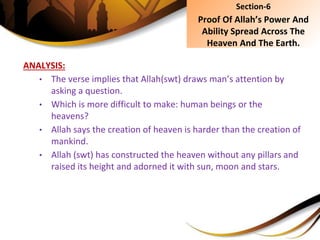 ANALYSIS:
• The verse implies that Allah(swt) draws man’s attention by
asking a question.
• Which is more difficult to make: human beings or the
heavens?
• Allah says the creation of heaven is harder than the creation of
mankind.
• Allah (swt) has constructed the heaven without any pillars and
raised its height and adorned it with sun, moon and stars.
Section-6
Proof Of Allah’s Power And
Ability Spread Across The
Heaven And The Earth.
 
