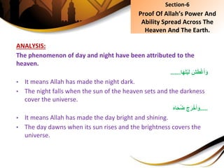 ANALYSIS:
The phenomenon of day and night have been attributed to the
heaven.
ِ َ‫ش‬َ‫ط‬ْ‫غ‬َ‫أ‬َ‫و‬‫ا‬َ‫ه‬َ‫ل‬ْ‫ي‬َ‫ل‬…….
• It means Allah has made the night dark.
• The night falls when the sun of the heaven sets and the darkness
cover the universe.
…..َِ‫ه‬‫ا‬َ‫ح‬ُ‫ض‬َِ‫ج‬َ‫ر‬ْ‫خ‬َ‫أ‬َ‫و‬
• It means Allah has made the day bright and shining.
• The day dawns when its sun rises and the brightness covers the
universe.
Section-6
Proof Of Allah’s Power And
Ability Spread Across The
Heaven And The Earth.
 