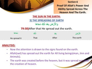 THE SUN IN THE EARTH:
3) THE SPREADING OF EARTH
َِ‫ك‬ِ‫ل‬َ‫ذ‬َِ‫د‬ْ‫ع‬َ‫ب‬ِ َ‫ض‬ْ‫ر‬َ ْ‫ال‬َ‫و‬‫ا‬َ‫ه‬‫ا‬َ‫ح‬َ‫د‬
79:30)After that He spread out the earth.
ANALYSIS:
• Now the attention is drawn to the signs found on the earth.
• Allah(swt) has spread out the earth for All living beings(man, Jinn and
Animals).
• The earth was created before the heaven, but it was spread out after
the creation of heaven.
Section-6
Proof Of Allah’s Power And
Ability Spread Across The
Heaven And The Earth.
َِ‫ض‬ْ‫ر‬َ ْ‫ال‬
The earth
‫ا‬َ‫ه‬‫ا‬َ‫ح‬َ‫د‬
He spread it
َِ‫د‬ْ‫ع‬َ‫ب‬
After
َِ‫ك‬ِ‫ل‬َ‫ذ‬
That
 