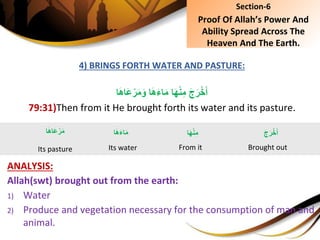 4) BRINGS FORTH WATER AND PASTURE:
ِ‫ا‬َ‫ه‬َ‫ء‬‫ا‬َ‫م‬ِ‫ا‬َ‫ه‬ْ‫ن‬ِ‫َِم‬‫ج‬َ‫ر‬ْ‫خ‬َ‫أ‬‫ا‬َ‫ه‬‫َا‬‫ع‬ْ‫ر‬َ‫م‬َ‫و‬
79:31)Then from it He brought forth its water and its pasture.
ANALYSIS:
Allah(swt) brought out from the earth:
1) Water
2) Produce and vegetation necessary for the consumption of man and
animal.
Section-6
Proof Of Allah’s Power And
Ability Spread Across The
Heaven And The Earth.
َِ‫ج‬َ‫ر‬ْ‫خ‬َ‫أ‬
Brought out
‫ا‬َ‫ه‬‫َا‬‫ع‬ْ‫ر‬َ‫م‬
Its pasture
‫ا‬َ‫ه‬ْ‫ن‬ِ‫م‬
From it
‫ا‬َ‫ه‬َ‫ء‬‫ا‬َ‫م‬
Its water
 