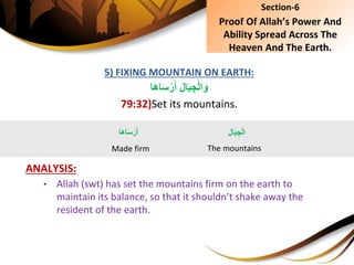 5) FIXING MOUNTAIN ON EARTH:
َِ‫ل‬‫ا‬َ‫ب‬ ِ‫ج‬ْ‫ل‬‫ا‬َ‫و‬‫ا‬َ‫ه‬‫ا‬َ‫س‬ْ‫ر‬َ‫أ‬
79:32)Set its mountains.
ANALYSIS:
• Allah (swt) has set the mountains firm on the earth to
maintain its balance, so that it shouldn’t shake away the
resident of the earth.
Section-6
Proof Of Allah’s Power And
Ability Spread Across The
Heaven And The Earth.
َِ‫ل‬‫ا‬َ‫ب‬ ِ‫ج‬ْ‫ل‬‫ا‬
The mountains
‫ا‬َ‫ه‬‫ا‬َ‫س‬ْ‫ر‬َ‫أ‬
Made firm
 