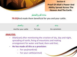ِْ‫م‬ُ‫ك‬َّ‫ل‬ِ‫ًا‬‫ع‬‫ا‬َ‫ت‬َ‫م‬ِْ‫م‬ُ‫ك‬ِ‫ام‬َ‫ع‬ْ‫ن‬َ ِ‫ل‬َ‫و‬
79:33)And made them beneficial for you and your cattle.
ANALYSIS:
• Allah(swt) after mentioning the creation of sky, day and night,
spreading of earth, fixing of mountains and making
arrangement for water and food, then said that;
• He has made all this as a provision:
– For you(mankind)
– For your cattle(animal)
Section-6
Proof Of Allah’s Power And
Ability Spread Across The
Heaven And The Earth.
‫ًا‬‫ع‬‫ا‬َ‫ت‬َ‫م‬
As a provision
ِْ‫م‬ُ‫ك‬َّ‫ل‬
For you
ِِ‫ام‬َ‫ع‬ْ‫ن‬َ ِ‫ل‬َ‫و‬‫ُم‬‫ك‬
And for your cattle
 