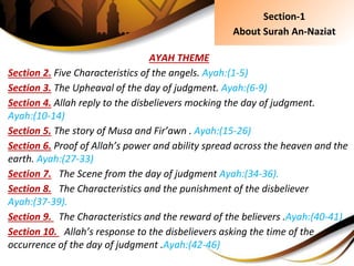 AYAH THEME
Section 2. Five Characteristics of the angels. Ayah:(1-5)
Section 3. The Upheaval of the day of judgment. Ayah:(6-9)
Section 4. Allah reply to the disbelievers mocking the day of judgment.
Ayah:(10-14)
Section 5. The story of Musa and Fir’awn . Ayah:(15-26)
Section 6. Proof of Allah’s power and ability spread across the heaven and the
earth. Ayah:(27-33)
Section 7. The Scene from the day of judgment Ayah:(34-36).
Section 8. The Characteristics and the punishment of the disbeliever
Ayah:(37-39).
Section 9. The Characteristics and the reward of the believers .Ayah:(40-41)
Section 10. Allah’s response to the disbelievers asking the time of the
occurrence of the day of judgment .Ayah:(42-46)
Section-1
About Surah An-Naziat
 