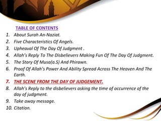 TABLE OF CONTENTS
1. About Surah An-Naziat.
2. Five Characteristics Of Angels.
3. Upheaval Of The Day Of Judgment .
4. Allah’s Reply To The Disbelievers Making Fun Of The Day Of Judgment.
5. The Story Of Musa(a.S) And Phirawn.
6. Proof Of Allah’s Power And Ability Spread Across The Heaven And The
Earth.
7. THE SCENE FROM THE DAY OF JUDGEMENT.
8. Allah’s Reply to the disbelievers asking the time of occurrence of the
day of judgment.
9. Take away message.
10. Citation.
 