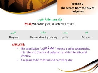 ُِ‫ة‬َّ‫م‬‫ا‬َّ‫ط‬‫ِِال‬‫ت‬َ‫ء‬‫ا‬َ‫ج‬ِ‫ا‬َ‫ذ‬ِ‫إ‬َ‫ف‬‫ى‬َ‫ر‬ْ‫ب‬ُ‫ك‬ْ‫ل‬‫ا‬
79:34)When the great disaster will strike.
ANALYSIS:
• The expression “ ُِ‫ة‬َّ‫م‬‫ا‬َّ‫ط‬‫ال‬‫ى‬َ‫ر‬ْ‫ب‬ُ‫ك‬ْ‫ل‬‫ا‬ ” means a great catastrophe,
this refers to the day of judgment and its intensity and
severity.
• It is going to be frightful and horrifying day.
Section-7
The scenes from the day of
Judgment
‫ا‬َ‫ذ‬ِ‫إ‬َ‫ف‬
But when
ُِ‫ة‬َّ‫م‬‫ا‬َّ‫ط‬‫ال‬
The overwhelming calamity
‫ى‬َ‫ْر‬‫ب‬ُ‫ك‬ْ‫ل‬‫ا‬
The great
ِِ‫ت‬َ‫ء‬‫ا‬َ‫ج‬
comes
 