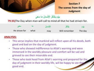 ِ‫ا‬َ‫م‬ُِ‫ان‬َ‫س‬ْ‫ن‬ِْ‫ِاْل‬ُ‫َّر‬‫ك‬َ‫ذ‬َ‫ت‬َ‫ي‬َِ‫م‬ ْ‫و‬َ‫ي‬ِ‫ى‬َ‫ع‬َ‫س‬
79:35)The Day when man will call to mind all that he had striven for.
ANALYSIS:
• This verse implies that mankind will reflect upon all his deeds, both
good and bad on the day of judgment.
• Those who showed indifference to Allah’s warning and were
immersed in the worldly pleasure and comfort will be sad and
grieved to see their miserable end.
• Those who took heed from Allah’s warning and prepared for the
day of judgment in their worldly life, will be happy to see their
good end.
َِ‫م‬ ْ‫و‬َ‫ي‬
The day
ُِ‫ان‬َ‫س‬ْ‫ن‬ِْ‫اْل‬
may
ُِ‫َّر‬‫ك‬َ‫ذ‬َ‫ت‬َ‫ي‬
Will remember
ِ‫ا‬َ‫م‬
what
Section-7
The scenes from the day of
Judgment
ِ‫ى‬َ‫ع‬َ‫س‬
He strove for
 