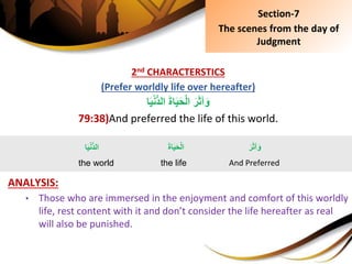 2nd CHARACTERSTICS
(Prefer worldly life over hereafter)
َِ‫ة‬‫ا‬َ‫ي‬َ‫ح‬ْ‫ل‬‫ِا‬َ‫ر‬َ‫ث‬‫آ‬َ‫و‬‫ا‬َ‫ي‬ْ‫ن‬ُّ‫د‬‫ال‬
79:38)And preferred the life of this world.
ANALYSIS:
• Those who are immersed in the enjoyment and comfort of this worldly
life, rest content with it and don’t consider the life hereafter as real
will also be punished.
Section-7
The scenes from the day of
Judgment
َِ‫ر‬َ‫ث‬‫آ‬َ‫و‬
And Preferred
‫ا‬َ‫ي‬ْ‫ن‬ُّ‫د‬‫ال‬
the world
َِ‫ة‬‫ا‬َ‫ي‬َ‫ح‬ْ‫ل‬‫ا‬
the life
 