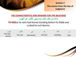 THE CHARACTERSTICS AND REWARD FOR THE BELIEVERS
ِ‫ى‬َ‫و‬َ‫ه‬ْ‫ل‬‫ِا‬ِ‫َن‬‫ع‬ِ َِْ‫ف‬َّ‫ن‬‫ىِال‬َ‫ه‬َ‫ن‬َ‫ِو‬ِ‫ه‬ِ‫ب‬َ‫ِر‬َ‫م‬‫ا‬َ‫ق‬َ‫م‬ِ َ‫اف‬َ‫خ‬ِْ‫ن‬َ‫م‬ِ‫ا‬َّ‫م‬َ‫أ‬َ‫و‬
79:40)But he who had feared standing before his Rabb and
curbed his evil desires.
Section-7
The scenes from the day of
Judgment
ِْ‫ن‬َ‫م‬
who
ِ‫ى‬َ‫و‬َ‫ه‬ْ‫ل‬‫ا‬
The vain
desires
ِ‫ى‬َ‫ه‬َ‫ن‬
Restrained
َِ‫م‬‫ا‬َ‫ق‬َ‫م‬
standing
ِِ‫ه‬ِ‫ب‬َ‫ر‬
His lord
َِِْ‫ف‬َّ‫ن‬‫ال‬
His soul
 