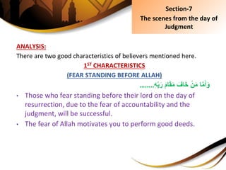ANALYSIS:
There are two good characteristics of believers mentioned here.
1ST CHARACTERISTICS
(FEAR STANDING BEFORE ALLAH)
ِ‫ا‬َّ‫م‬َ‫أ‬َ‫و‬َِ‫م‬‫ا‬َ‫ق‬َ‫م‬ِ َ‫اف‬َ‫خ‬ِْ‫ن‬َ‫م‬ِِ‫ه‬ِ‫ب‬َ‫ر‬……..
• Those who fear standing before their lord on the day of
resurrection, due to the fear of accountability and the
judgment, will be successful.
• The fear of Allah motivates you to perform good deeds.
Section-7
The scenes from the day of
Judgment
 