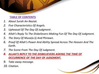 TABLE OF CONTENTS
1. About Surah An-Naziat.
2. Five Characteristics Of Angels.
3. Upheaval Of The Day Of Judgment .
4. Allah’s Reply To The Disbelievers Making Fun Of The Day Of Judgment.
5. The Story Of Musa(a.S) And Phirawn.
6. Proof Of Allah’s Power And Ability Spread Across The Heaven And The
Earth.
7. The Scene From The Day Of Judgment.
8. ALLAH’S REPLY TO THE DISBELIEVERS ASKING THE TIME OF
OCCURRENCE OF THE DAY OF JUDGMENT.
9. Take away message.
10. Citation.
 