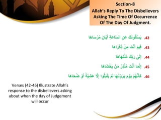 .42َِ‫ك‬َ‫ن‬‫و‬ُ‫ل‬َ‫أ‬ْ‫س‬َ‫ي‬‫ا‬َ‫ه‬‫ا‬َ‫س‬ْ‫ر‬ُ‫م‬َِ‫ان‬َّ‫ي‬َ‫ِأ‬ِ‫ة‬َ‫ع‬‫ا‬َّ‫س‬‫ِال‬ِ‫َن‬‫ع‬
.43َِ‫م‬‫ي‬ِ‫ف‬‫ا‬َ‫ه‬‫ا‬َ‫ر‬ْ‫ك‬ِ‫ذ‬ِْ‫ن‬ِ‫ِم‬َ‫ت‬ْ‫ن‬َ‫أ‬
.44ِ‫ى‬َ‫ل‬ِ‫إ‬‫ا‬َ‫ه‬‫ا‬َ‫ه‬َ‫ت‬ْ‫ن‬ُ‫م‬َِ‫ك‬ِ‫ب‬َ‫ر‬
.45ِ‫ا‬َ‫م‬َّ‫ن‬ِ‫إ‬‫ا‬َ‫ه‬‫َا‬‫ش‬ْ‫خ‬َ‫ي‬ِْ‫ن‬َ‫م‬ُِ‫ِر‬‫ذ‬ْ‫ن‬ُ‫م‬َِ‫ت‬ْ‫ن‬َ‫أ‬
.46ِْ‫م‬ُ‫ه‬َّ‫ن‬َ‫َأ‬‫ك‬َِّ‫ي‬ِ‫ش‬َ‫ع‬ِ َّ‫ًل‬ِ‫إ‬ِ‫وا‬ُ‫ث‬َ‫ب‬ْ‫ل‬َ‫ي‬ِْ‫م‬َ‫ل‬ِ‫ا‬َ‫ه‬َ‫ن‬ ْ‫و‬َ‫ر‬َ‫ي‬َِ‫م‬ ْ‫و‬َ‫ي‬ِ ْ‫و‬َ‫ِأ‬ً‫ة‬‫ا‬َ‫ه‬‫ا‬َ‫ح‬ُ‫ض‬
Section-8
Allah’s Reply To The Disbelievers
Asking The Time Of Occurrence
Of The Day Of Judgment.
Verses (42-46) Illustrate Allah’s
response to the disbelievers asking
about when the day of Judgement
will occur
 