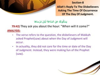 َِ‫ان‬َّ‫ي‬َ‫ِأ‬ِ‫ة‬َ‫ع‬‫ا‬َّ‫س‬‫ِال‬ِ‫َن‬‫ع‬َِ‫ك‬َ‫ن‬‫و‬ُ‫ل‬َ‫أ‬ْ‫س‬َ‫ي‬‫ا‬َ‫ه‬‫ا‬َ‫س‬ْ‫ر‬ُ‫م‬
79:42) They ask you about the hour: "When will it come?“
ANALYSIS:
• The verse refers to the question, the disbelievers of Makkah
asked Prophet(saw) about when the Day of Judgment will
occur.
• In actuality, they did not care for the time or date of the Day
of Judgment. Instead, they were making fun of the Prophet
(saw).
Section-8
Allah’s Reply To The Disbelievers
Asking The Time Of Occurrence
Of The Day Of Judgment.
 