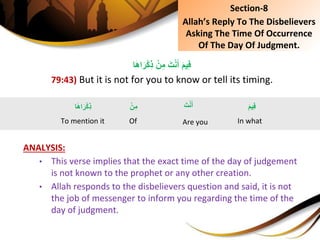 ِْ‫ن‬ِ‫ِم‬َ‫ت‬ْ‫ن‬َ‫ِأ‬َ‫م‬‫ي‬ِ‫ف‬‫ا‬َ‫ه‬‫ا‬َ‫ر‬ْ‫ك‬ِ‫ذ‬
79:43) But it is not for you to know or tell its timing.
ANALYSIS:
• This verse implies that the exact time of the day of judgement
is not known to the prophet or any other creation.
• Allah responds to the disbelievers question and said, it is not
the job of messenger to inform you regarding the time of the
day of judgment.
Section-8
Allah’s Reply To The Disbelievers
Asking The Time Of Occurrence
Of The Day Of Judgment.
َِ‫ت‬ْ‫ن‬َ‫أ‬
Are you
َِ‫م‬‫ي‬ِ‫ف‬
In what
ِْ‫ن‬ِ‫م‬
Of
‫ا‬َ‫ه‬‫ا‬َ‫ر‬ْ‫ك‬ِ‫ذ‬
To mention it
 