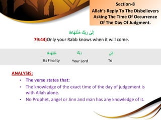 َِ‫ك‬ِ‫ب‬َ‫ِر‬‫ى‬َ‫ل‬ِ‫إ‬‫ا‬َ‫ه‬‫ا‬َ‫ه‬َ‫ت‬ْ‫ن‬ُ‫م‬
79:44)Only your Rabb knows when it will come.
ANALYSIS:
• The verse states that:
• The knowledge of the exact time of the day of judgement is
with Allah alone.
• No Prophet, angel or Jinn and man has any knowledge of it.
Section-8
Allah’s Reply To The Disbelievers
Asking The Time Of Occurrence
Of The Day Of Judgment.
َِ‫ك‬ِ‫ب‬َ‫ر‬
Your Lord
ِ‫ى‬َ‫ل‬ِ‫إ‬
To
‫ا‬َ‫ه‬‫ا‬َ‫ه‬َ‫ت‬ْ‫ن‬ُ‫م‬
Its Finality
 