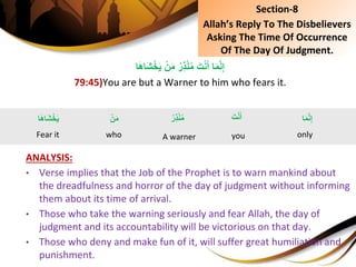 ‫ا‬َ‫ه‬‫َا‬‫ش‬ْ‫خ‬َ‫ي‬ِْ‫ن‬َ‫م‬ُِ‫ِر‬‫ذ‬ْ‫ن‬ُ‫م‬َِ‫ت‬ْ‫ن‬َ‫اِأ‬َ‫م‬َّ‫ن‬ِ‫إ‬
79:45)You are but a Warner to him who fears it.
ANALYSIS:
• Verse implies that the Job of the Prophet is to warn mankind about
the dreadfulness and horror of the day of judgment without informing
them about its time of arrival.
• Those who take the warning seriously and fear Allah, the day of
judgment and its accountability will be victorious on that day.
• Those who deny and make fun of it, will suffer great humiliation and
punishment.
Section-8
Allah’s Reply To The Disbelievers
Asking The Time Of Occurrence
Of The Day Of Judgment.
َِ‫ت‬ْ‫ن‬َ‫أ‬
you
‫ا‬َ‫م‬َّ‫ن‬ِ‫إ‬
only
ِْ‫ن‬َ‫م‬
who
ُِ‫ِر‬‫ذ‬ْ‫ن‬ُ‫م‬
A warner
‫ا‬َ‫ه‬‫َا‬‫ش‬ْ‫خ‬َ‫ي‬
Fear it
 