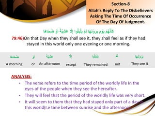 ِْ‫م‬َ‫ل‬ِ‫ا‬َ‫ه‬َ‫ن‬ ْ‫و‬َ‫ر‬َ‫ي‬َِ‫م‬ ْ‫و‬َ‫ي‬ِْ‫م‬ُ‫ه‬َّ‫ن‬َ‫َأ‬‫ك‬ًِ‫ة‬َّ‫ي‬ِ‫ش‬َ‫ع‬ِ َّ‫ًل‬ِ‫إ‬ِ‫وا‬ُ‫ث‬َ‫ب‬ْ‫ل‬َ‫ي‬ِ ْ‫و‬َ‫أ‬َِ‫ح‬ُ‫ض‬‫ا‬َ‫ه‬‫ا‬
79:46)On that Day when they shall see it, they shall feel as if they had
stayed in this world only one evening or one morning.
ANALYSIS:
• The verse refers to the time period of the worldly life In the
eyes of the people when they see the hereafter.
• They will feel that the period of the worldly life was very short.
• It will seem to them that they had stayed only part of a day in
this world(I.e time between sunrise and the afternoon).
Section-8
Allah’s Reply To The Disbelievers
Asking The Time Of Occurrence
Of The Day Of Judgment.
ِْ‫م‬َ‫ل‬
not
ِ‫ا‬َ‫ه‬َ‫ن‬ ْ‫و‬َ‫ر‬َ‫ي‬
They see it
ًِ‫ة‬َّ‫ي‬ِ‫ش‬َ‫ع‬
An afternoon
‫وا‬ُ‫ث‬َ‫ب‬ْ‫ل‬َ‫ي‬
They remained
َِّ‫ًل‬ِ‫إ‬
except
ِْ‫و‬َ‫أ‬
or
‫ا‬َ‫ه‬‫ا‬َ‫ح‬ُ‫ض‬
A morning
 