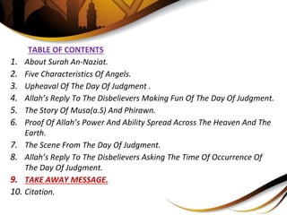 TABLE OF CONTENTS
1. About Surah An-Naziat.
2. Five Characteristics Of Angels.
3. Upheaval Of The Day Of Judgment .
4. Allah’s Reply To The Disbelievers Making Fun Of The Day Of Judgment.
5. The Story Of Musa(a.S) And Phirawn.
6. Proof Of Allah’s Power And Ability Spread Across The Heaven And The
Earth.
7. The Scene From The Day Of Judgment.
8. Allah’s Reply To The Disbelievers Asking The Time Of Occurrence Of
The Day Of Judgment.
9. TAKE AWAY MESSAGE.
10. Citation.
 