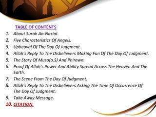 TABLE OF CONTENTS
1. About Surah An-Naziat.
2. Five Characteristics Of Angels.
3. Upheaval Of The Day Of Judgment .
4. Allah’s Reply To The Disbelievers Making Fun Of The Day Of Judgment.
5. The Story Of Musa(a.S) And Phirawn.
6. Proof Of Allah’s Power And Ability Spread Across The Heaven And The
Earth.
7. The Scene From The Day Of Judgment.
8. Allah’s Reply To The Disbelievers Asking The Time Of Occurrence Of
The Day Of Judgment.
9. Take Away Message.
10. CITATION.
 