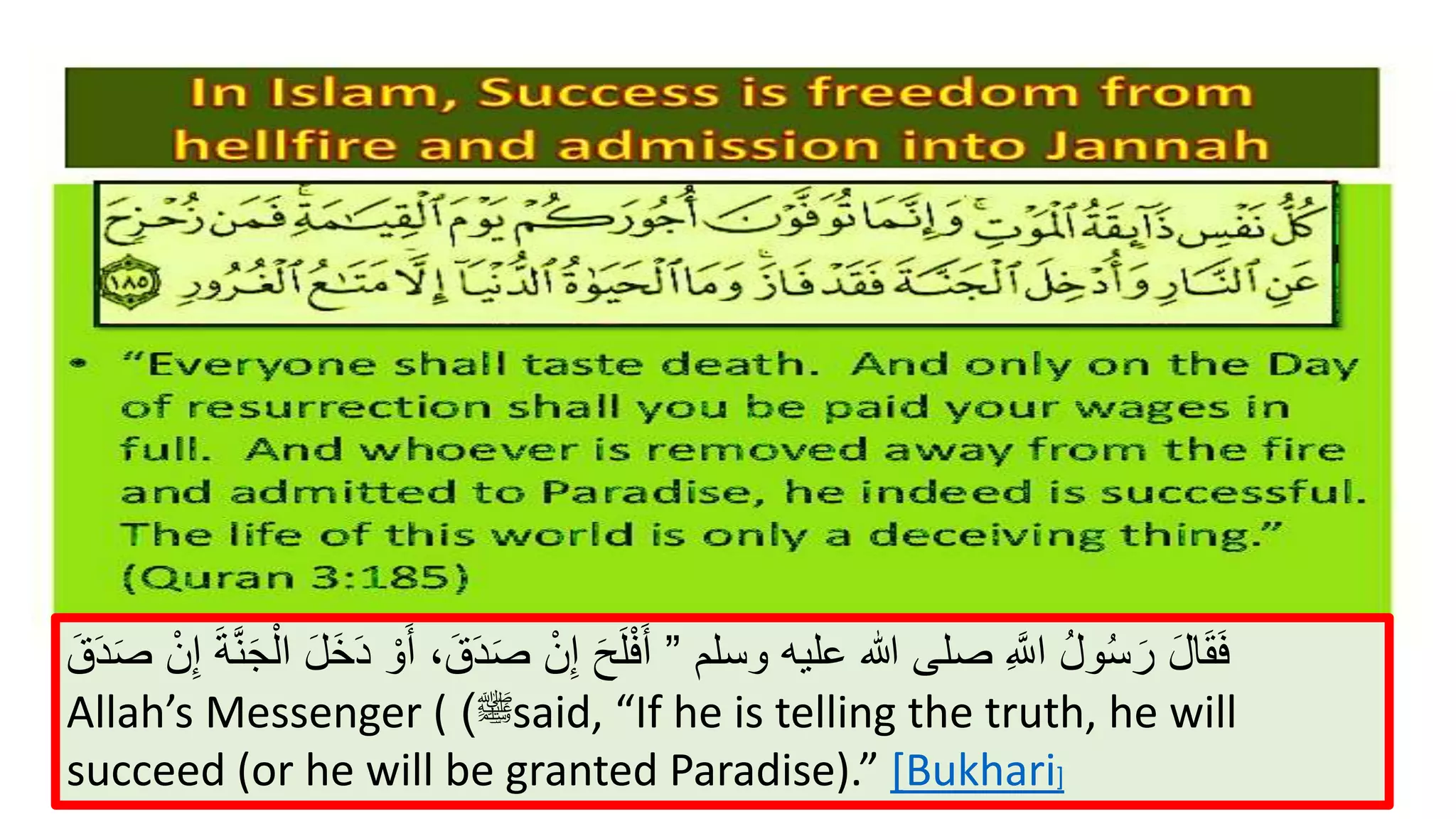 Quranic concept of success
“Not alike are the dwellers of the Fire and the dwellers of the
Paradise. It is the dwellers of Paradise that will be successful.” (Quran
59:20)
‫وسلم‬ ‫عليه‬ ‫هللا‬ ‫صلى‬ ِ ‫ه‬‫اَّلل‬ ُ‫ل‬‫و‬ُ‫س‬َ‫ر‬ َ‫ل‬‫ا‬َ‫ق‬َ‫ف‬”ْ‫و‬َ‫أ‬ ،َ‫ق‬َ‫د‬َ‫ص‬ ْ‫ن‬ِ‫إ‬ َ‫ح‬َ‫ل‬ْ‫ف‬َ‫أ‬َ‫ق‬َ‫د‬َ‫ص‬ ْ‫ن‬ِ‫إ‬ َ‫ة‬‫ه‬‫ن‬َ‫ج‬ْ‫ال‬ َ‫ل‬َ‫خ‬َ‫د‬
Allah’s Messenger ( ‫ﷺ‬) said, “If he is telling the truth, he will
succeed (or he will be granted Paradise).” [Bukhari]
 