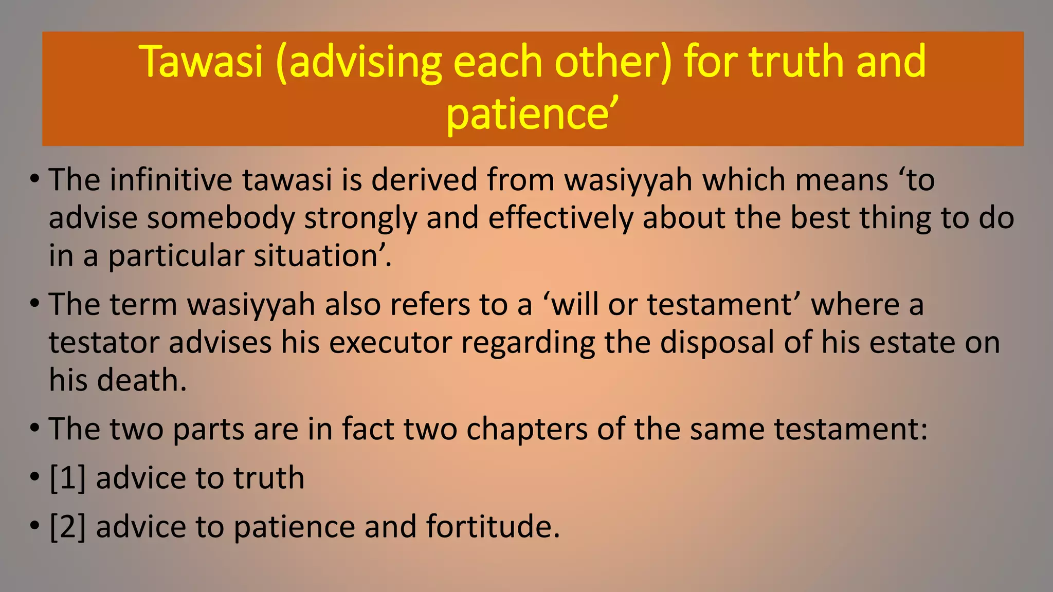 Tawasi (advising each other) for truth and
patience’
• The infinitive tawasi is derived from wasiyyah which means ‘to
advise somebody strongly and effectively about the best thing to do
in a particular situation’.
• The term wasiyyah also refers to a ‘will or testament’ where a
testator advises his executor regarding the disposal of his estate on
his death.
• The two parts are in fact two chapters of the same testament:
• [1] advice to truth
• [2] advice to patience and fortitude.
 