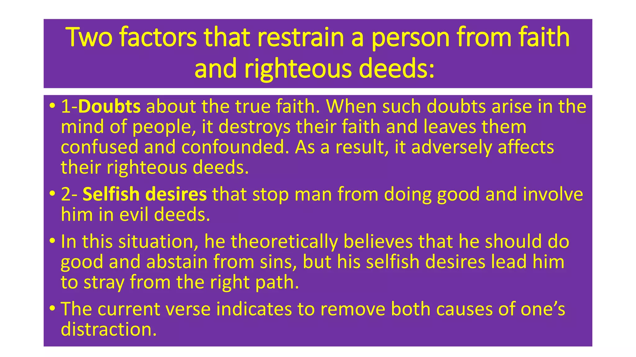 Two factors that restrain a person from faith
and righteous deeds:
• 1-Doubts about the true faith. When such doubts arise in the
mind of people, it destroys their faith and leaves them
confused and confounded. As a result, it adversely affects
their righteous deeds.
• 2- Selfish desires that stop man from doing good and involve
him in evil deeds.
• In this situation, he theoretically believes that he should do
good and abstain from sins, but his selfish desires lead him
to stray from the right path.
• The current verse indicates to remove both causes of one’s
distraction.
 