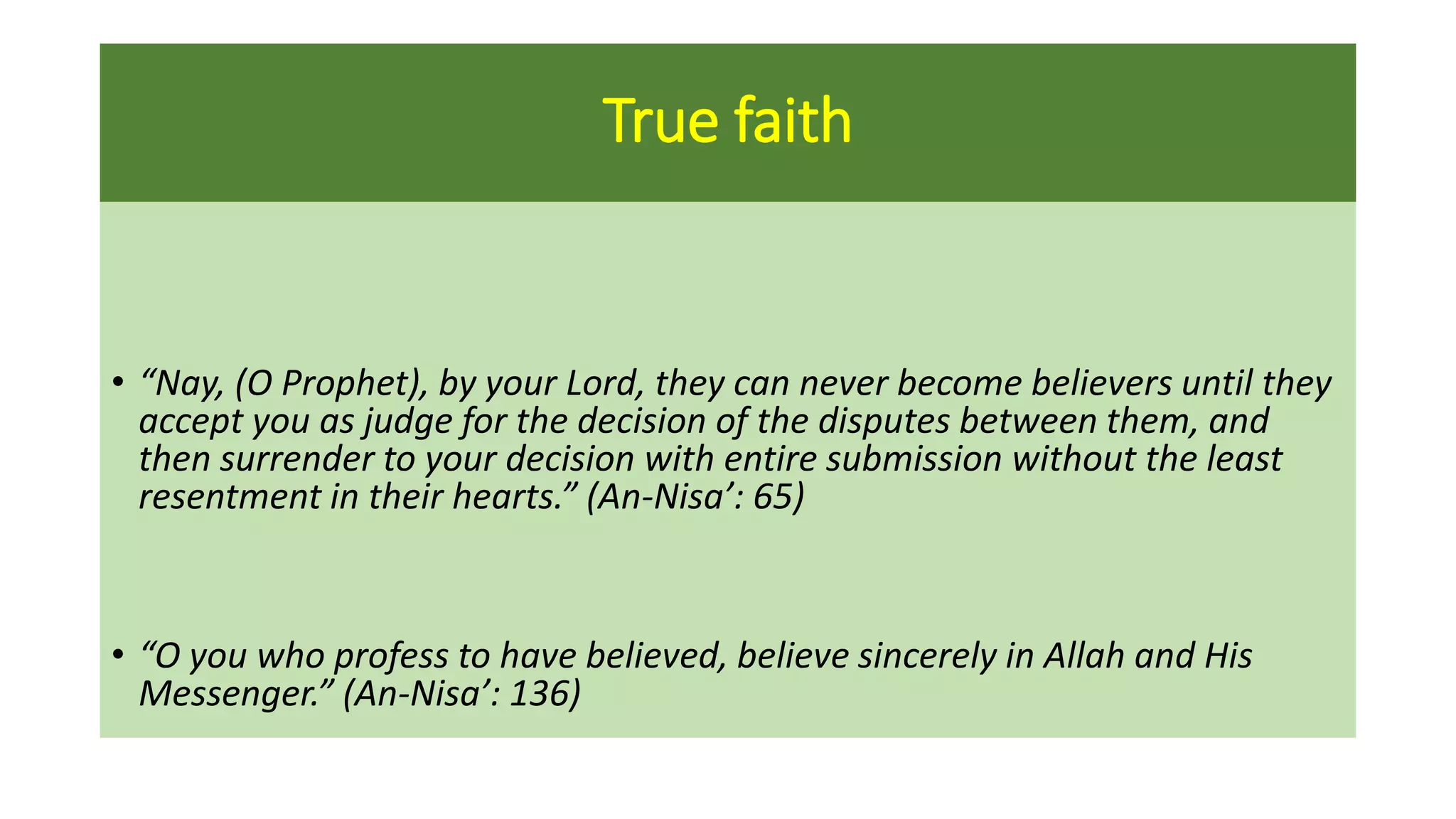 True faith
• “Nay, (O Prophet), by your Lord, they can never become believers until they
accept you as judge for the decision of the disputes between them, and
then surrender to your decision with entire submission without the least
resentment in their hearts.” (An-Nisa’: 65)
• “O you who profess to have believed, believe sincerely in Allah and His
Messenger.” (An-Nisa’: 136)
 