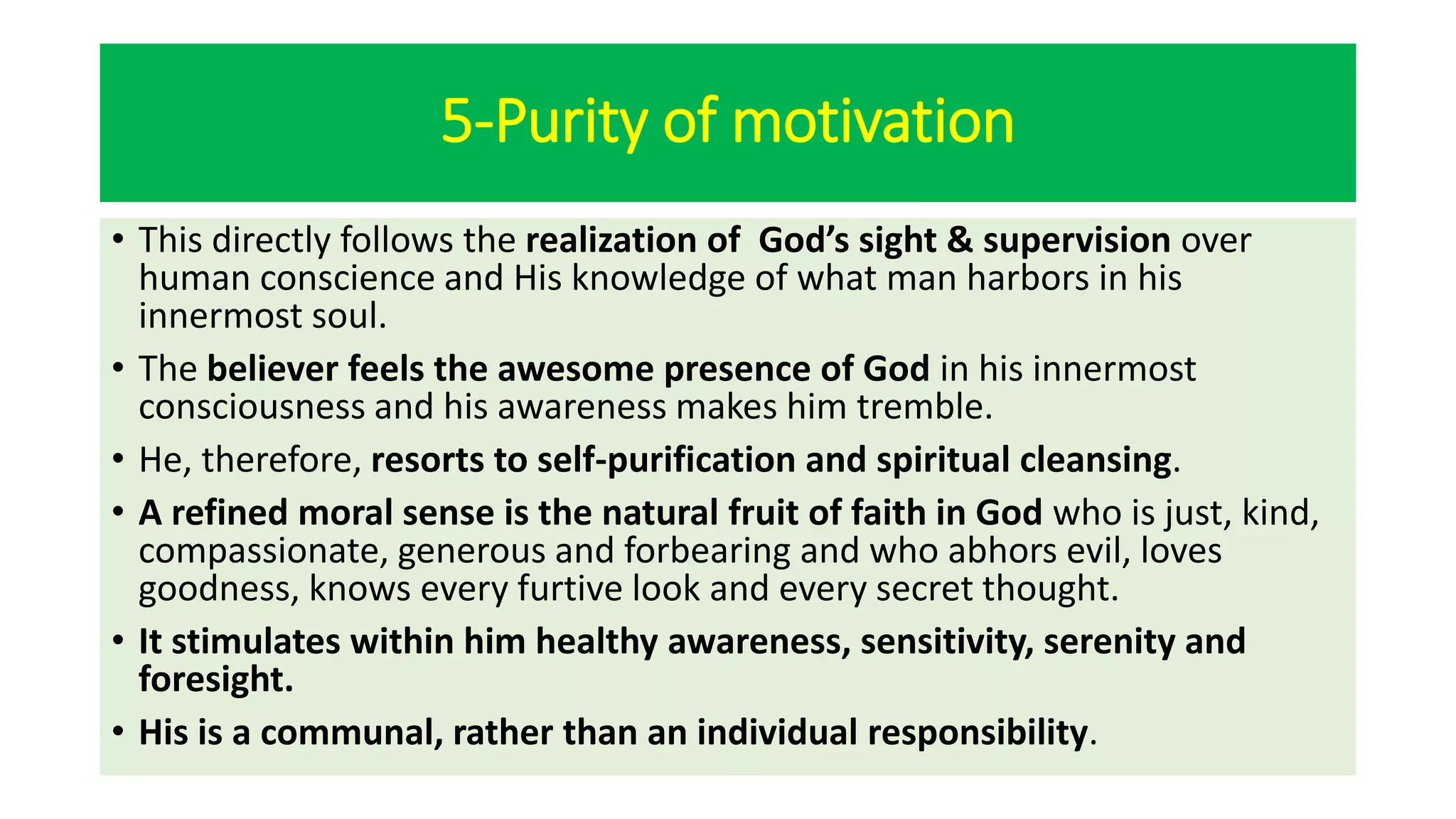 5-Purity of motivation
• This directly follows the realization of God’s sight & supervision over
human conscience and His knowledge of what man harbors in his
innermost soul.
• The believer feels the awesome presence of God in his innermost
consciousness and his awareness makes him tremble.
• He, therefore, resorts to self-purification and spiritual cleansing.
• A refined moral sense is the natural fruit of faith in God who is just, kind,
compassionate, generous and forbearing and who abhors evil, loves
goodness, knows every furtive look and every secret thought.
• It stimulates within him healthy awareness, sensitivity, serenity and
foresight.
• His is a communal, rather than an individual responsibility.
 