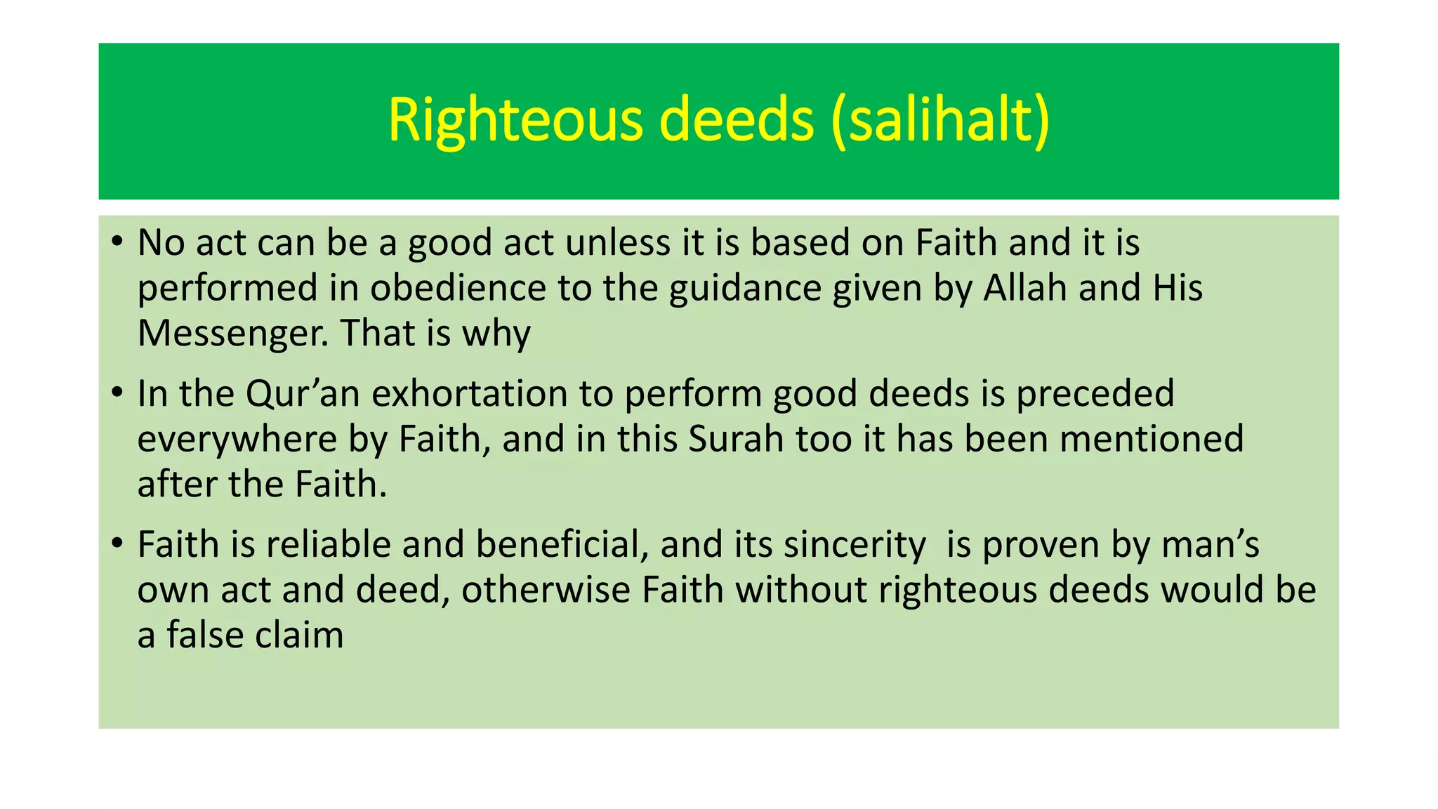 Righteous deeds (salihalt)
• No act can be a good act unless it is based on Faith and it is
performed in obedience to the guidance given by Allah and His
Messenger. That is why
• In the Qur’an exhortation to perform good deeds is preceded
everywhere by Faith, and in this Surah too it has been mentioned
after the Faith.
• Faith is reliable and beneficial, and its sincerity is proven by man’s
own act and deed, otherwise Faith without righteous deeds would be
a false claim
 