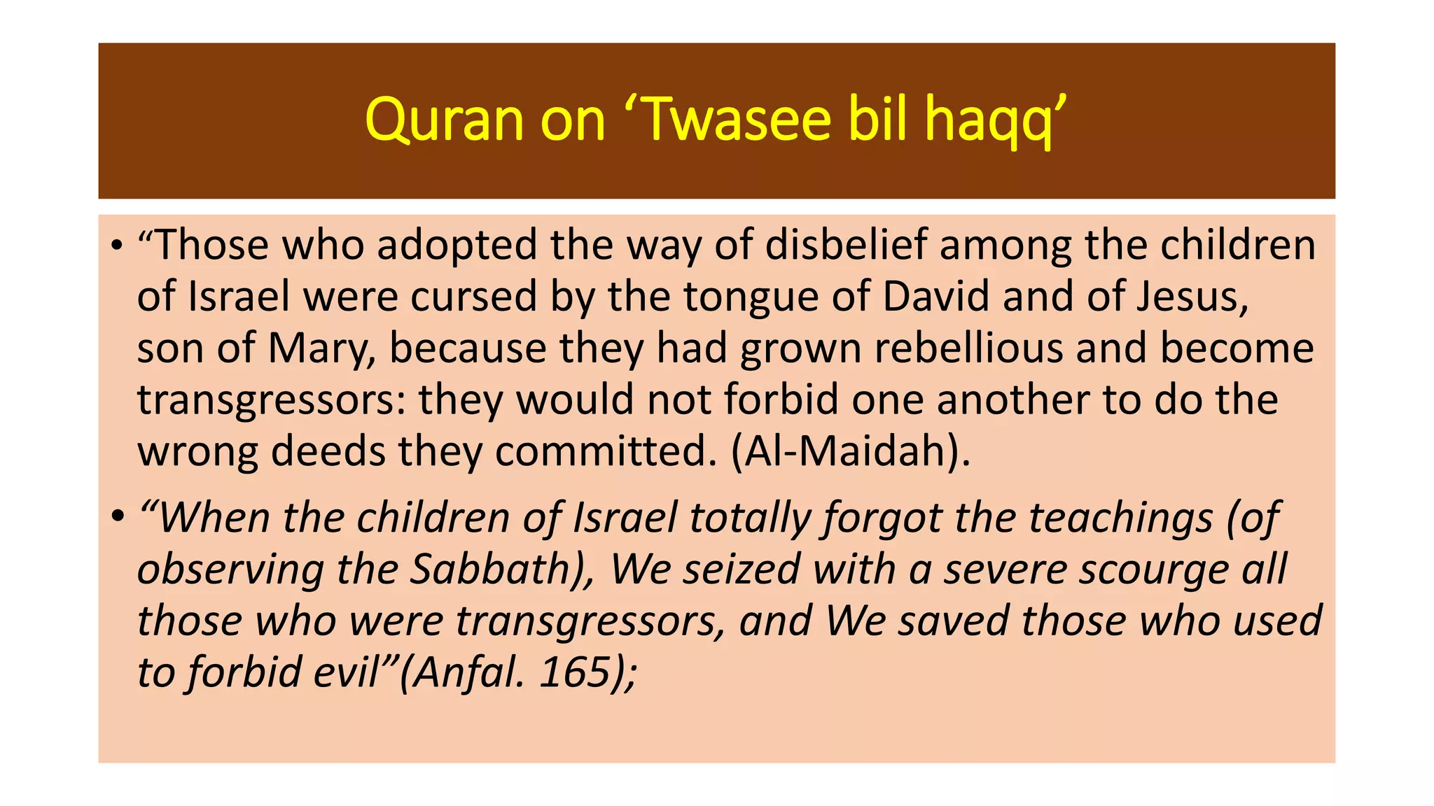 Quran on ‘Twasee bil haqq’
• “Those who adopted the way of disbelief among the children
of Israel were cursed by the tongue of David and of Jesus,
son of Mary, because they had grown rebellious and become
transgressors: they would not forbid one another to do the
wrong deeds they committed. (Al-Maidah).
• “When the children of Israel totally forgot the teachings (of
observing the Sabbath), We seized with a severe scourge all
those who were transgressors, and We saved those who used
to forbid evil”(Anfal. 165);
 