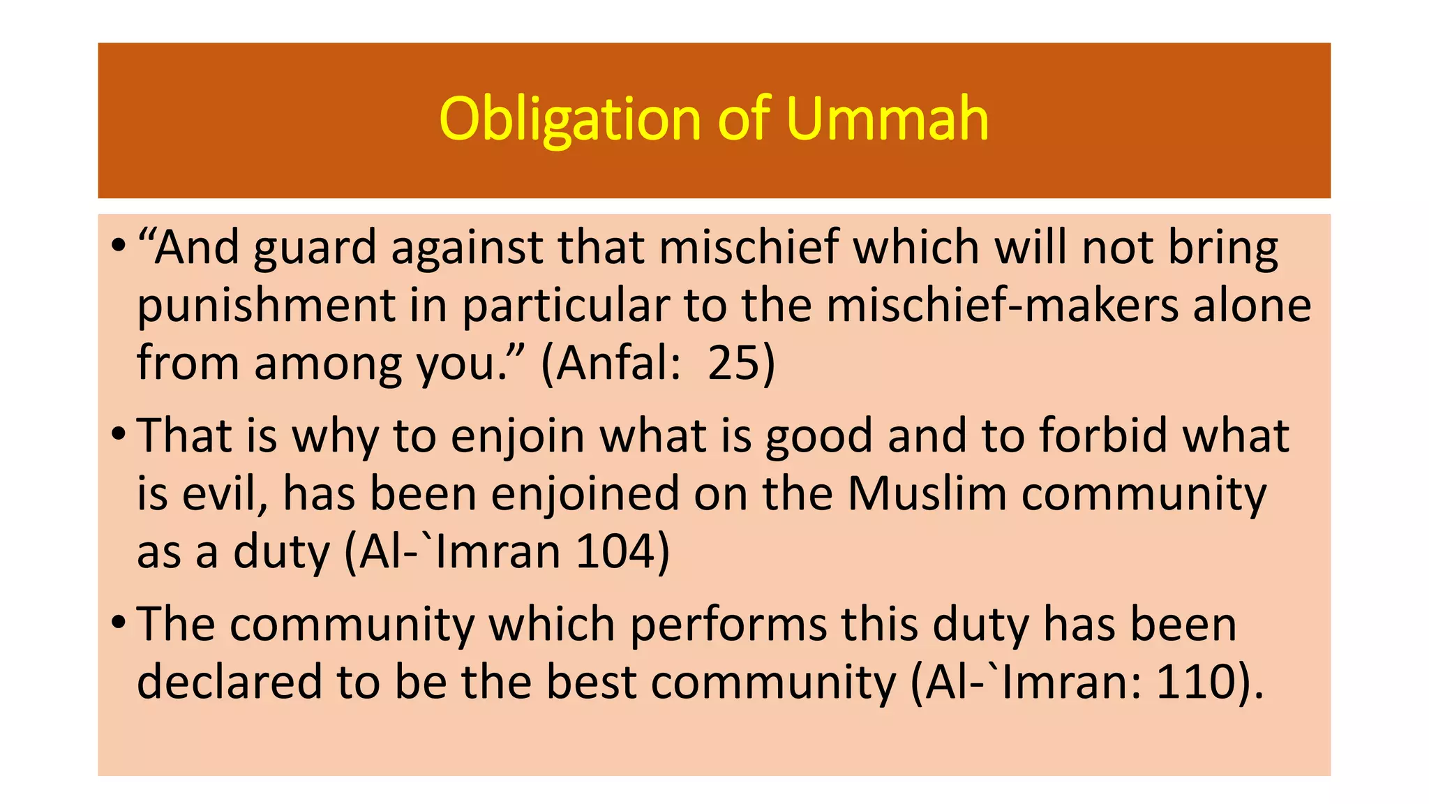 Obligation of Ummah
• “And guard against that mischief which will not bring
punishment in particular to the mischief-makers alone
from among you.” (Anfal: 25)
• That is why to enjoin what is good and to forbid what
is evil, has been enjoined on the Muslim community
as a duty (Al-`Imran 104)
• The community which performs this duty has been
declared to be the best community (Al-`Imran: 110).
 