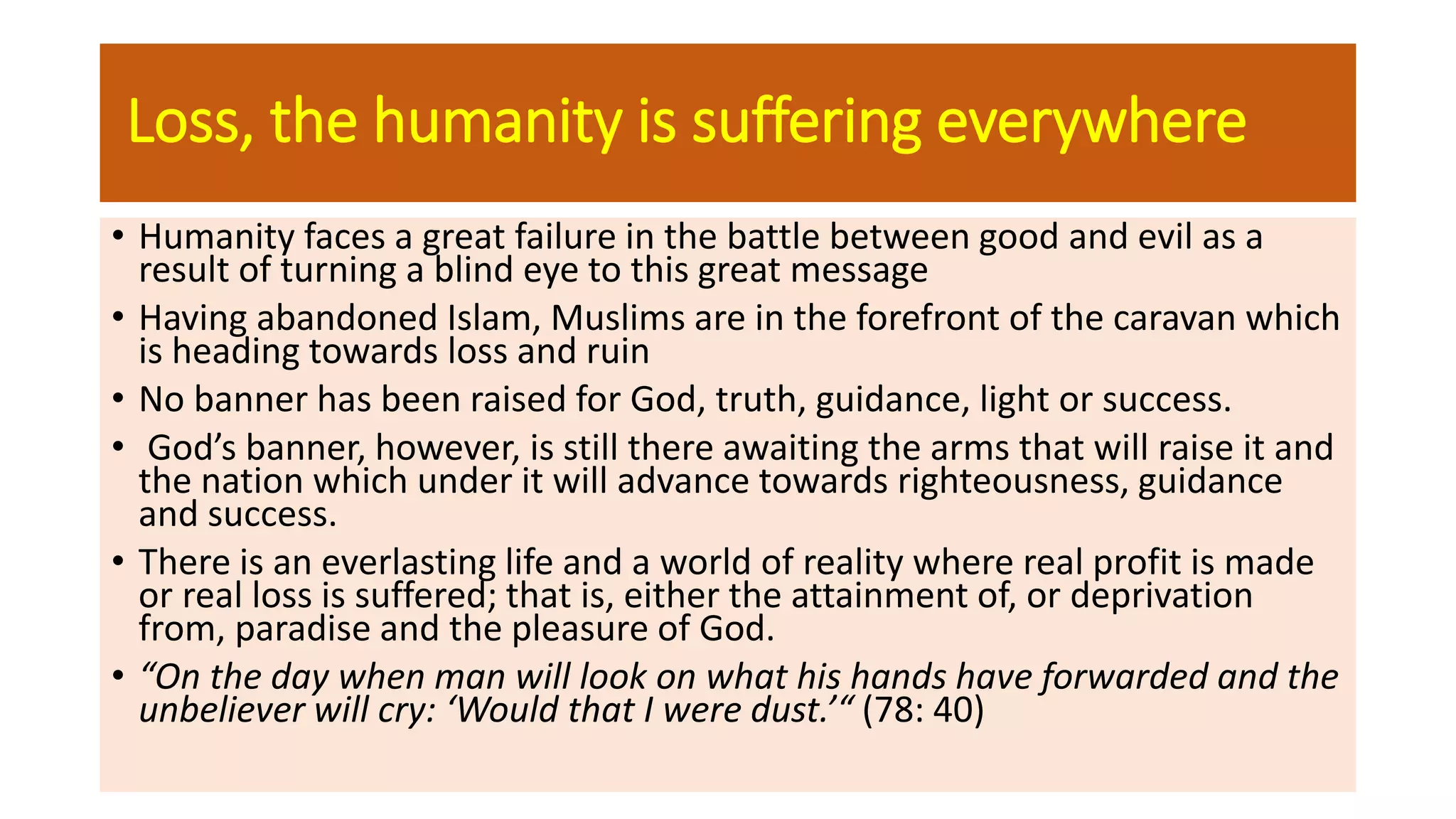 Loss, the humanity is suffering everywhere
• Humanity faces a great failure in the battle between good and evil as a
result of turning a blind eye to this great message
• Having abandoned Islam, Muslims are in the forefront of the caravan which
is heading towards loss and ruin
• No banner has been raised for God, truth, guidance, light or success.
• God’s banner, however, is still there awaiting the arms that will raise it and
the nation which under it will advance towards righteousness, guidance
and success.
• There is an everlasting life and a world of reality where real profit is made
or real loss is suffered; that is, either the attainment of, or deprivation
from, paradise and the pleasure of God.
• “On the day when man will look on what his hands have forwarded and the
unbeliever will cry: ‘Would that I were dust.’“ (78: 40)
 