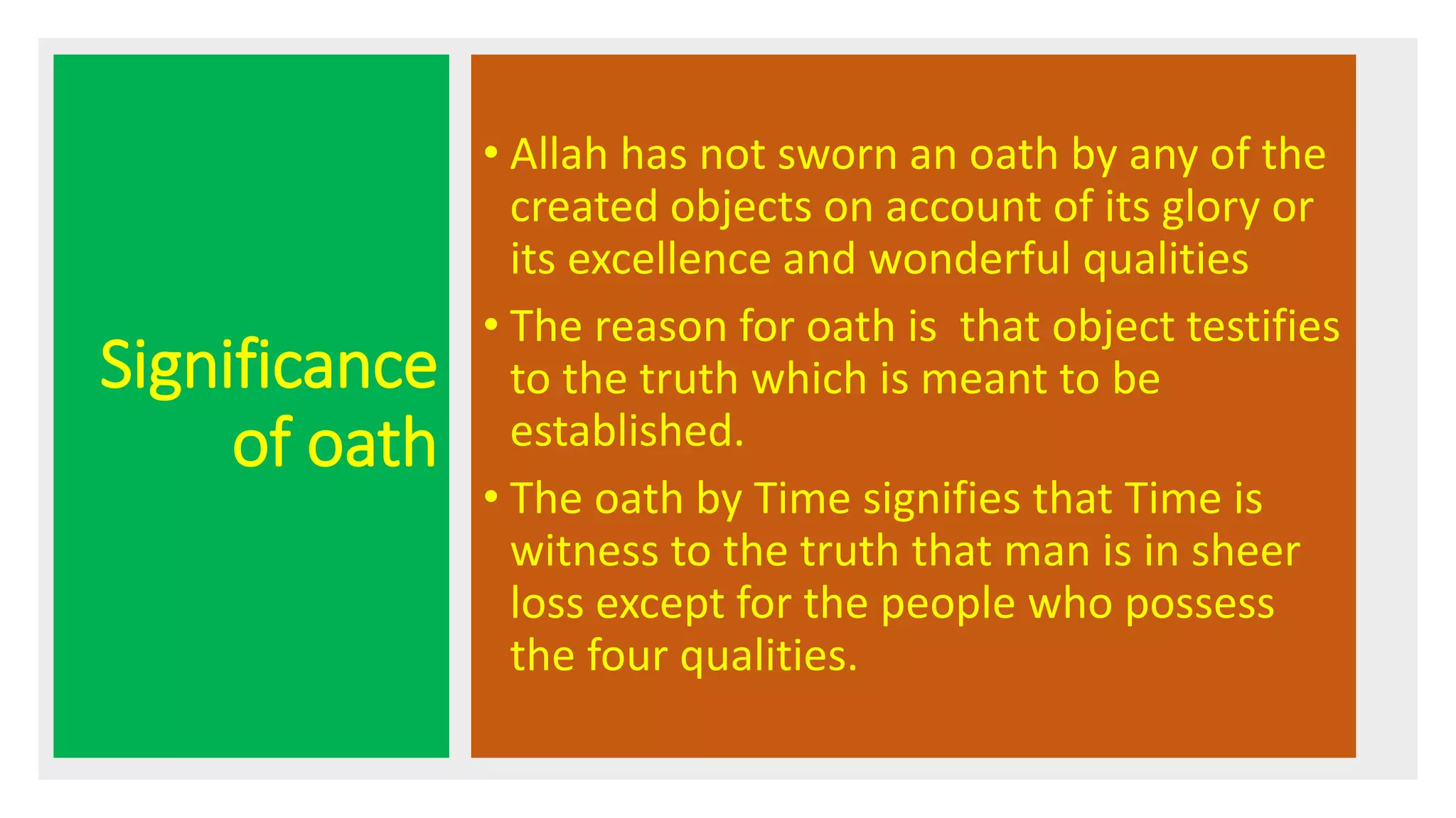 Significance
of oath
• Allah has not sworn an oath by any of the
created objects on account of its glory or
its excellence and wonderful qualities
• The reason for oath is that object testifies
to the truth which is meant to be
established.
• The oath by Time signifies that Time is
witness to the truth that man is in sheer
loss except for the people who possess
the four qualities.
 