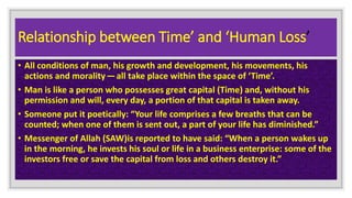 Relationship between Time’ and ‘Human Loss’
• All conditions of man, his growth and development, his movements, his
actions and morality — all take place within the space of ‘Time’.
• Man is like a person who possesses great capital (Time) and, without his
permission and will, every day, a portion of that capital is taken away.
• Someone put it poetically: “Your life comprises a few breaths that can be
counted; when one of them is sent out, a part of your life has diminished.”
• Messenger of Allah (SAW)is reported to have said: “When a person wakes up
in the morning, he invests his soul or life in a business enterprise: some of the
investors free or save the capital from loss and others destroy it.”
 