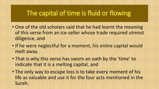 The capital of time is fluid or flowing
• One of the old scholars said that he had learnt the meaning
of this verse from an ice-seller whose trade required utmost
diligence, and
• If he were neglectful for a moment, his entire capital would
melt away.
• That is why this verse has sworn an oath by the ‘time’ to
indicate that it is a melting capital, and
• The only way to escape loss is to take every moment of his
life as valuable and use it for the four acts mentioned in the
Surah.
 