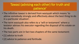 Tawasi (advising each other) for truth and
patience’
• The infinitive tawasi is derived from wasiyyah which means ‘to
advise somebody strongly and effectively about the best thing to do
in a particular situation’.
• The term wasiyyah also refers to a ‘will or testament’ where a
testator advises his executor regarding the disposal of his estate on
his death.
• The two parts are in fact two chapters of the same testament:
• [1] advice to truth
• [2] advice to patience and fortitude.
 