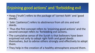 Enjoining good actions’ and ‘forbidding evil
• Haqq (‘truth’) refers to the package of ‘correct faith’ and ‘good
deeds’,
• Sabr (‘patience’) refers to abstinence from all sins and evil
deeds.
• Thus the first concept refers to ‘enjoining good actions’ and the
second concept refers to ‘forbidding evil actions.
• The cumulative sense of the Surah is that believers have been
enjoined not only to adopt right faith and good deeds
themselves, but to advise others strongly and effectively to adopt
them.
• They help in the creation of a healthy atmosphere around them.
 