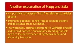 Another explanation of Haqq and Sabr
• It is possible to interpret ‘Truth’ as referring to articles
of faith
• Interpret ‘patience’ as referring to all good actions
and abstinence from evil deeds.
• The word sabr, originally meaning ‘to withhold oneself
and to bind oneself ‘, encompasses binding oneself
down to the performance of righteous deeds and
abstaining from sins.
 