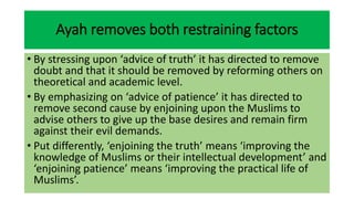 Ayah removes both restraining factors
• By stressing upon ‘advice of truth’ it has directed to remove
doubt and that it should be removed by reforming others on
theoretical and academic level.
• By emphasizing on ‘advice of patience’ it has directed to
remove second cause by enjoining upon the Muslims to
advise others to give up the base desires and remain firm
against their evil demands.
• Put differently, ‘enjoining the truth’ means ‘improving the
knowledge of Muslims or their intellectual development’ and
‘enjoining patience’ means ‘improving the practical life of
Muslims’.
 