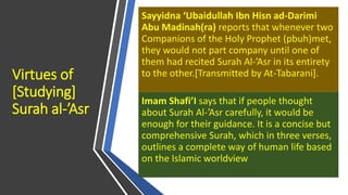 Virtues of
[Studying]
Surah al-’Asr
Sayyidna ‘Ubaidullah Ibn Hisn ad-Darimi
Abu Madinah(ra) reports that whenever two
Companions of the Holy Prophet (pbuh)met,
they would not part company until one of
them had recited Surah Al-’Asr in its entirety
to the other.[Transmitted by At-Tabarani].
Imam Shafi’I says that if people thought
about Surah Al-’Asr carefully, it would be
enough for their guidance. It is a concise but
comprehensive Surah, which in three verses,
outlines a complete way of human life based
on the Islamic worldview
 
