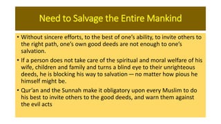 Need to Salvage the Entire Mankind
• Without sincere efforts, to the best of one’s ability, to invite others to
the right path, one’s own good deeds are not enough to one’s
salvation.
• If a person does not take care of the spiritual and moral welfare of his
wife, children and family and turns a blind eye to their unrighteous
deeds, he is blocking his way to salvation — no matter how pious he
himself might be.
• Qur’an and the Sunnah make it obligatory upon every Muslim to do
his best to invite others to the good deeds, and warn them against
the evil acts
 
