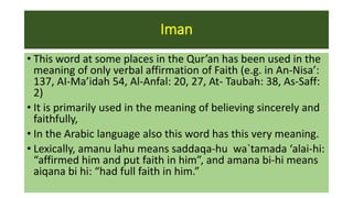 Iman
• This word at some places in the Qur’an has been used in the
meaning of only verbal affirmation of Faith (e.g. in An-Nisa’:
137, AI-Ma’idah 54, Al-Anfal: 20, 27, At- Taubah: 38, As-Saff:
2)
• It is primarily used in the meaning of believing sincerely and
faithfully,
• In the Arabic language also this word has this very meaning.
• Lexically, amanu lahu means saddaqa-hu wa`tamada ‘alai-hi:
“affirmed him and put faith in him”, and amana bi-hi means
aiqana bi hi: “had full faith in him.”
 
