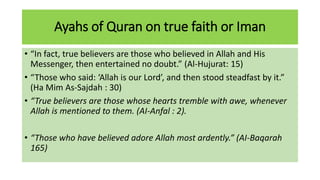 Ayahs of Quran on true faith or Iman
• “In fact, true believers are those who believed in Allah and His
Messenger, then entertained no doubt.” (Al-Hujurat: 15)
• “Those who said: ‘Allah is our Lord’, and then stood steadfast by it.”
(Ha Mim As-Sajdah : 30)
• “True believers are those whose hearts tremble with awe, whenever
Allah is mentioned to them. (AI-Anfal : 2).
• “Those who have believed adore Allah most ardently.” (AI-Baqarah
165)
 
