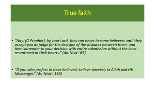 True faith
• “Nay, (O Prophet), by your Lord, they can never become believers until they
accept you as judge for the decision of the disputes between them, and
then surrender to your decision with entire submission without the least
resentment in their hearts.” (An-Nisa’: 65)
• “O you who profess to have believed, believe sincerely in Allah and His
Messenger.” (An-Nisa’: 136)
 