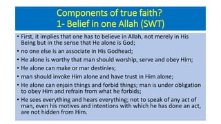 Components of true faith?
1- Belief in one Allah (SWT)
• First, it implies that one has to believe in Allah, not merely in His
Being but in the sense that He alone is God;
• no one else is an associate in His Godhead;
• He alone is worthy that man should worship, serve and obey Him;
• He alone can make or mar destinies;
• man should invoke Him alone and have trust in Him alone;
• He alone can enjoin things and forbid things; man is under obligation
to obey Him and refrain from what he forbids;
• He sees everything and hears everything; not to speak of any act of
man, even his motives and intentions with which he has done an act,
are not hidden from Him.
 