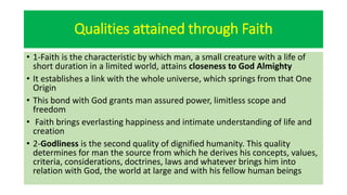 Qualities attained through Faith
• 1-Faith is the characteristic by which man, a small creature with a life of
short duration in a limited world, attains closeness to God Almighty
• It establishes a link with the whole universe, which springs from that One
Origin
• This bond with God grants man assured power, limitless scope and
freedom
• Faith brings everlasting happiness and intimate understanding of life and
creation
• 2-Godliness is the second quality of dignified humanity. This quality
determines for man the source from which he derives his concepts, values,
criteria, considerations, doctrines, laws and whatever brings him into
relation with God, the world at large and with his fellow human beings
 